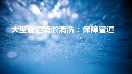 大型管道清淤清洗：保障管道暢通，提升設(shè)備壽命